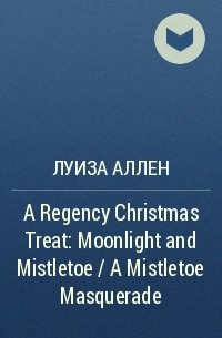 Луиза Аллен - A Regency Christmas Treat: Moonlight and Mistletoe / A Mistletoe Masquerade