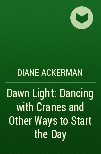 Diane Ackerman - Dawn Light: Dancing with Cranes and Other Ways to Start the Day