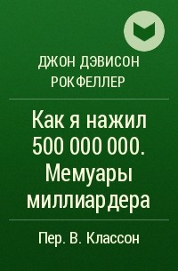 Джон Дэвисон Рокфеллер - Как я нажил 500 000 000. Мемуары миллиардера