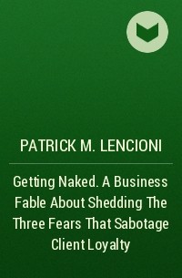 Патрик Ленсиони - Getting Naked. A Business Fable About Shedding The Three Fears That Sabotage Client Loyalty