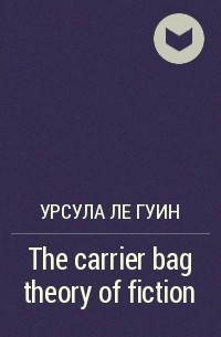 Урсула Ле Гуин - The carrier bag theory of fiction