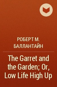 Роберт М. Баллантайн - The Garret and the Garden; Or, Low Life High Up
