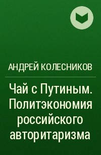 Андрей Колесников - Чай с Путиным. Политэкономия российского авторитаризма