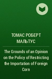Томас Мальтус - The Grounds of an Opinion on the Policy of Restricting the Importation of Foreign Corn