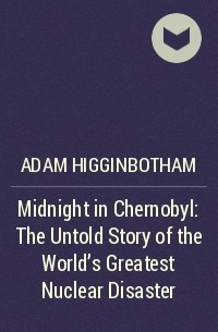 Адам Хиггинботам - Midnight in Chernobyl: The Untold Story of the World's Greatest Nuclear Disaster