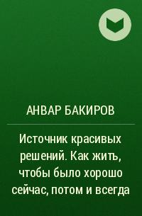 Анвар Бакиров - Источник красивых решений. Как жить, чтобы было хорошо сейчас, потом и всегда