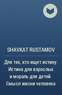 Shavkat Rustamov - Для тех, кто ищет истину. Истина для взрослых и мораль для детей. Смысл жизни человека