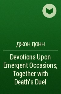 Джон Донн - Devotions Upon Emergent Occasions; Together with Death's Duel