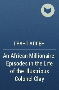 Грант Аллен - An African Millionaire: Episodes in the Life of the Illustrious Colonel Clay