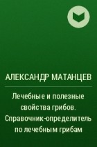 Александр Матанцев - Лечебные и полезные свойства грибов. Справочник-определитель по лечебным грибам
