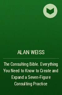 Alan Weiss - The Consulting Bible. Everything You Need to Know to Create and Expand a Seven-Figure Consulting Practice