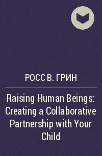 Росс В. Грин - Raising Human Beings: Creating a Collaborative Partnership with Your Child