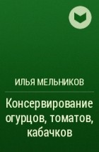 Илья Мельников - Консервирование огурцов, томатов, кабачков