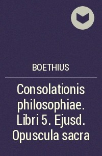 Боэций - Consolationis philosophiae. Libri 5. Ejusd. Opuscula sacra