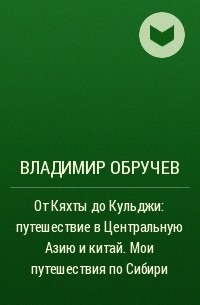 Владимир Обручев - От Кяхты до Кульджи: путешествие в Центральную Азию и китай. Мои путешествия по Сибири