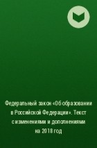  - Федеральный закон «Об образовании в Российской Федерации». Текст с изменениями и дополнениями на 2018 год