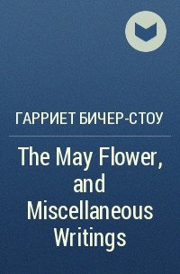Гарриет Бичер-Стоу - The May Flower, and Miscellaneous Writings