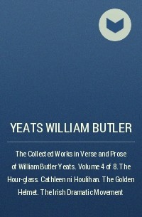Уильям Батлер Йейтс - The Collected Works in Verse and Prose of William Butler Yeats. Volume 4 of 8. The Hour-glass. Cathleen ni Houlihan. The Golden Helmet. The Irish Dramatic Movement