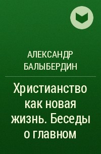 Александр Балыбердин - Христианство как новая жизнь. Беседы о главном