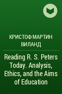 Кристоф Мартин Виланд - Reading R. S. Peters Today. Analysis, Ethics, and the Aims of Education