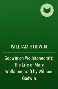 Уильям Годвин - Godwin on Wollstonecraft: The Life of Mary Wollstonecraft by William Godwin