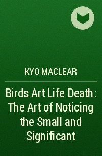 Кио Маклир - Birds Art Life Death: The Art of Noticing the Small and Significant