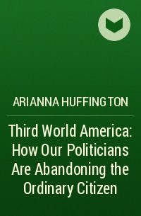 Арианна Хаффингтон - Third World America: How Our Politicians Are Abandoning the Ordinary Citizen