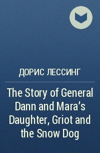 Дорис Лессинг - The Story of General Dann and Mara's Daughter, Griot and the Snow Dog