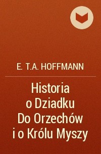 E.T.A. Hoffmann - Historia o Dziadku Do Orzechów i o Królu Myszy
