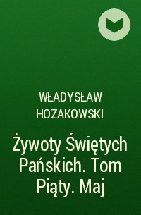 Władysław Hozakowski - Żywoty Świętych Pańskich. Tom Piąty. Maj