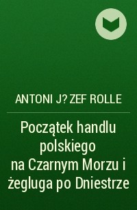 Antoni J?zef Rolle - Początek handlu polskiego na Czarnym Morzu i żegluga po Dniestrze