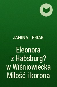Janina Lesiak - Eleonora z Habsburg?w Wiśniowiecka Miłość i korona