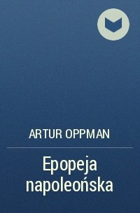 Артур Оппман - Epopeja napoleońska