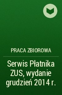 Praca Zbiorowa - Serwis Płatnika ZUS, wydanie grudzień 2014 r.
