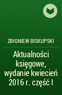 Zbigniew Biskupski - Aktualności księgowe, wydanie kwiecień 2016 r. część I
