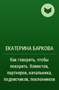 Екатерина Баркова - Как говорить, чтобы покорить. Клиентов, партнеров, начальника, подписчиков, поклонников