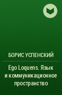 Борис Успенский - Ego Loquens. Язык и коммуникационное пространство