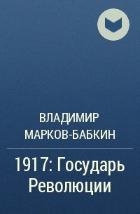 Владимир Марков-Бабкин - 1917: Государь Революции