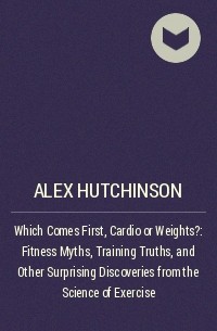 Алекс Хатчинсон - Which Comes First, Cardio or Weights?: Fitness Myths, Training Truths, and Other Surprising Discoveries from the Science of Exercise