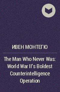 Ивен Монтегю - The Man Who Never Was: World War II’s Boldest Counterintelligence Operation