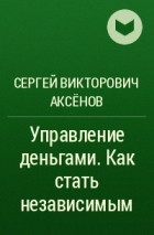 Сергей Викторович Аксёнов - Управление деньгами. Как стать независимым