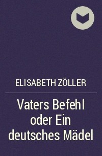 Elisabeth Zöller - Vaters Befehl oder Ein deutsches Mädel