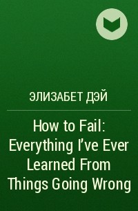 Элизабет Дэй - How to Fail: Everything I’ve Ever Learned From Things Going Wrong