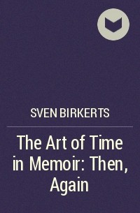 Sven Birkerts - The Art of Time in Memoir: Then, Again