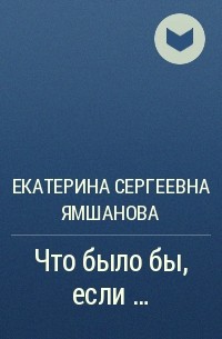 Екатерина Ямшанова - Что было бы, если …