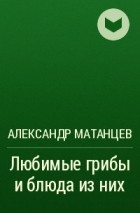 Александр Матанцев - Любимые грибы и блюда из них