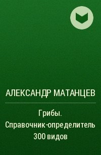 Александр Матанцев - Грибы. Справочник-определитель 300 видов