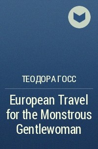 Теодора Госс - European Travel for the Monstrous Gentlewoman
