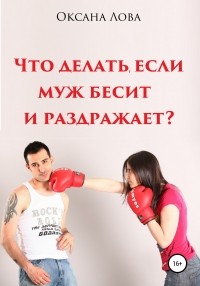 Оксана Владимировна Лова - Что делать, если муж бесит и раздражает?