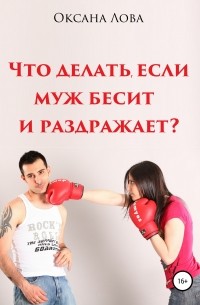 Оксана Владимировна Лова - Что делать, если муж бесит и раздражает?